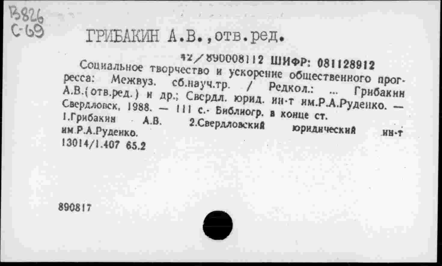 ﻿С-ЬЭ ГРИБАКИН А.В.,отв.ред.
Социальное тж>рчй£Т£’Л£ ШНФ1>: 081128912
Межвуз. ₽св.,„уч.тр’ ГХ'дхТ"’”“"?0 „Лрог-А.В.(отв.ред.) и др - Свсмл	гРиба*ин
Свердловск, 1988. - |ц с. Библиого" » Т им-Р-АРУ-аенко. -«•Грибакин а.В 2СВЛ^; Ря в к°нце ст.
им Р.А.Руденко.	рллоаекий юридический нн.т
13014/1.407 65.2
890817